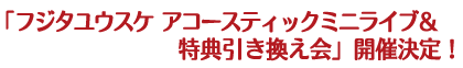 「フジタユウスケ　アコースティックミニライブ＆特典引き換え会」開催決定！
